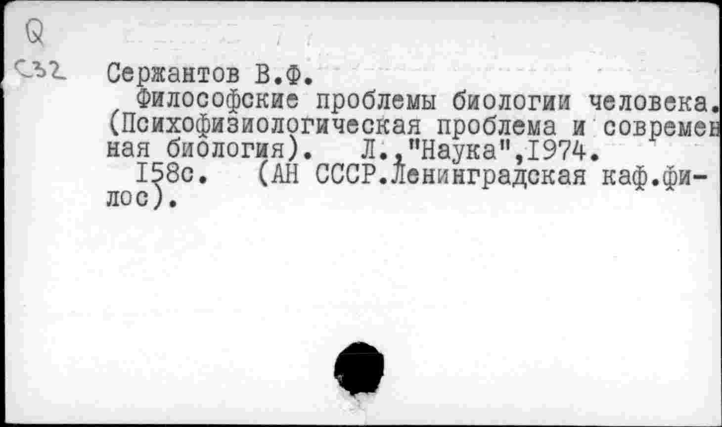 ﻿Сержантов В.Ф.
Философские проблемы биологии человека. (Психофизиологическая проблема и совремег ная биология). Л..’’Наука”,1974.
158с. (АН СССР.Ленинградская каф.фи-лос).